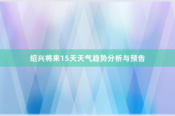 绍兴将来15天天气趋势分析与预告